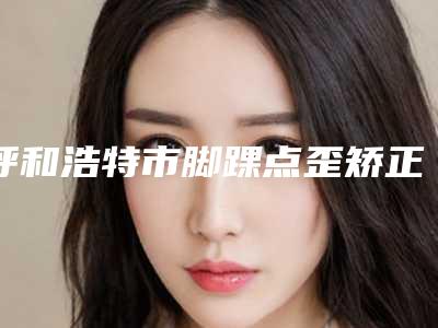 呼和浩特市脚踝点歪矫正哪个医院好(内蒙古嘉柏丽尔医疗美容门诊部遍布全国各省)