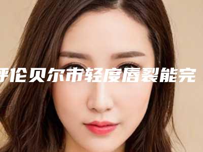 呼伦贝尔市轻度唇裂能完全修复价格价位表一览-呼伦贝尔市轻度唇裂能完全修复手术具体费用