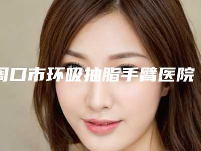 周口市环吸抽脂手臂医院上榜名单好评正在计算中（周口市环吸抽脂手臂整形医院）