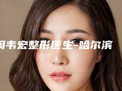 周韦宏整形医生-哈尔滨医大四院美容科周韦宏医生靠谱正规医美