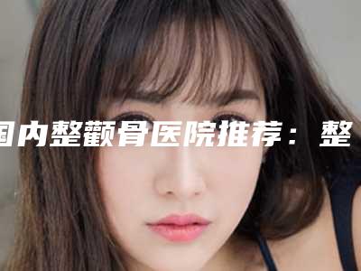 国内整颧骨医院推荐:整颧骨医院前50名哪些技术强