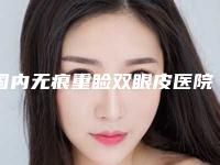 国内无痕重睑双眼皮医院排行榜：无痕重睑双眼皮医院50强哪个权威