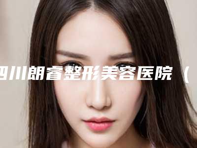 四川朗睿整形美容医院（广元）,广元天使医疗美容整形诊所实力在线PK