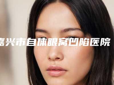 嘉兴市自体眼窝凹陷医院上榜名单前十强独家测评(嘉兴市自体眼窝凹陷整形医院)