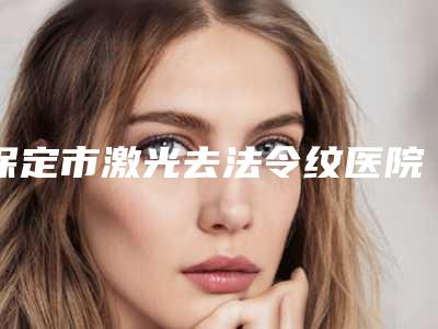 保定市激光去法令纹医院排名备受美誉（保定市激光去法令纹整形医院）