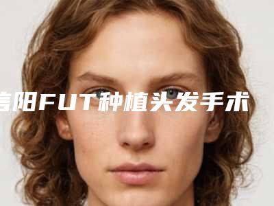 信阳FUT种植头发手术效果怎么样,多少钱