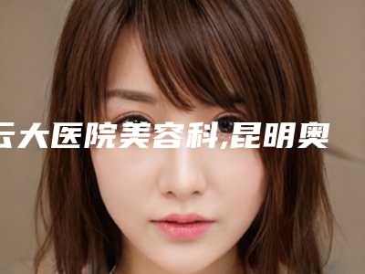 云大医院美容科,昆明奥拉克医疗美容各方技术和审美在线PK