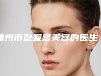 亳州市微整容美容的医生强的有哪些-亳州市微整容美容专家前十强靠谱吗