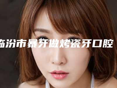 临汾市暴牙做烤瓷牙口腔医生上榜清单口碑测评-临汾市暴牙做烤瓷牙医生技术专业盘点