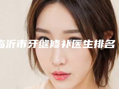 临沂市牙缝修补医生排名榜top10强一览表发布-临沂市牙缝修补口腔医生