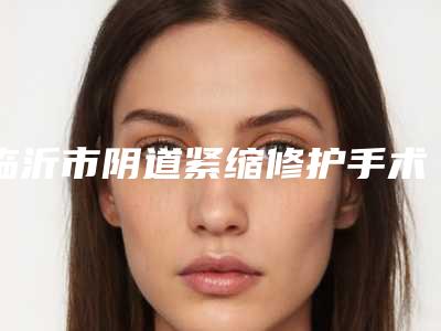 临沂市阴道紧缩修护手术费用表明细可在线免费参考一览-临沂市阴道紧缩修护手术美容价格高不高