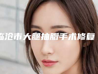 临沧市大腿抽脂手术修复医生在榜清单前十权威榜单表(朱学莉医生实力不凡)