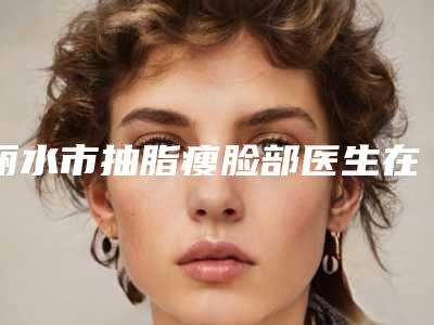 丽水市抽脂瘦脸部医生在榜清单前十位全新上线-樊承红主任医师医生实力领衔