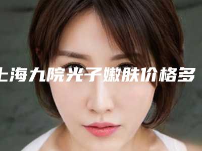 上海九院光子嫩肤价格多少?价格表医生光子嫩肤案例