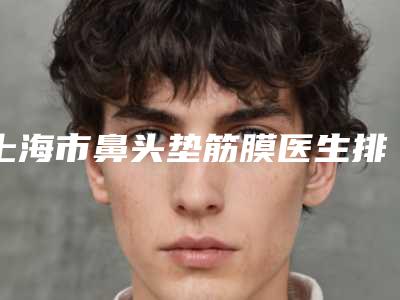 上海市鼻头垫筋膜医生排名榜最大最权威的是哪个-上海市鼻头垫筋膜医生