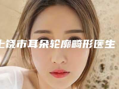 上饶市耳朵轮廓畸形医生在榜清单综合实力十强正式上线-上饶市谢小平整形医生实力超强