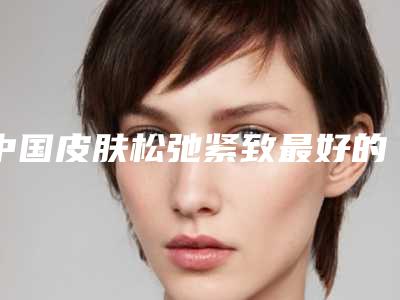 中国皮肤松弛紧致最好的整形医院:皮肤松弛紧致医院前50位拿走不谢