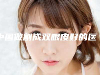 中国做割成双眼皮好的医生：割成双眼皮医生前50位点击收藏