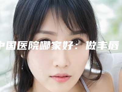 中国医院哪家好：做丰唇珠医院前50精选