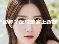 中国哪个医院整容上眼皮好：整容上眼皮医院前50强权威机构推荐