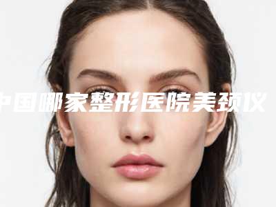 中国哪家整形医院美颈仪消除颈纹好:美颈仪消除颈纹医院前50强全网安利