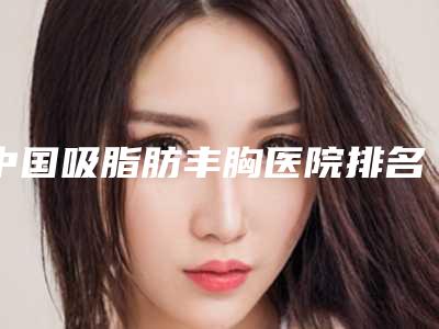 中国吸脂肪丰胸医院排名：吸脂肪丰胸医院50强详解