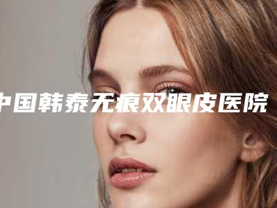 中国韩泰无痕双眼皮医院推荐：韩泰无痕双眼皮医院50强哪个比较好