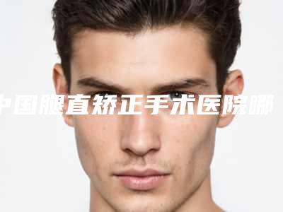 中国腿直矫正手术医院哪家好：腿直矫正手术医院前50名精品汇总