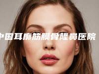 中国耳廓筋膜骨隆鼻医院推荐：耳廓筋膜骨隆鼻医院前50挨个点评