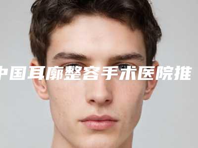 中国耳廓整容手术医院推荐：耳廓整容手术医院前50榜单来袭