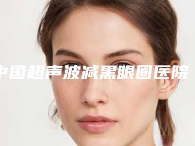 中国超声波减黑眼圈医院哪家强:超声波减黑眼圈医院前50综合汇总