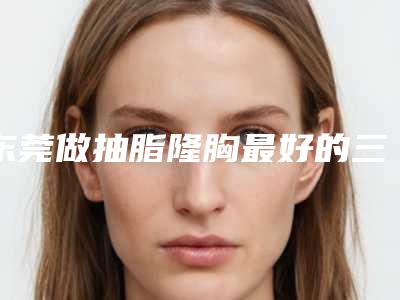 东莞做抽脂隆胸最好的三甲医院是哪家呢(东莞抽脂哪家医院比较好一些)