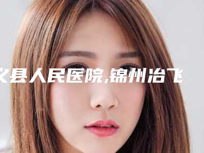 义县人民医院,锦州冶飞医疗美容口碑、实力充分PK