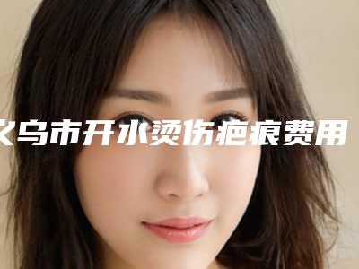 义乌市开水烫伤疤痕费用表明细在线预览-义乌市开水烫伤疤痕手术价格高不高呢