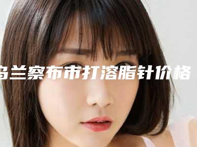乌兰察布市打溶脂针价格表(价目)_医生推荐-乌兰察布市打溶脂针美容一次多少钱