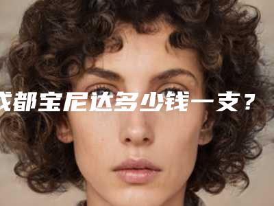 成都宝尼达多少钱一支?有哪些医院可以做?价格参考、推荐医院及案例分享一应俱全!