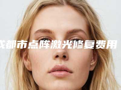 成都市点阵激光修复费用表明细项目全介绍-成都华美紫馨医学美容医院收费明细