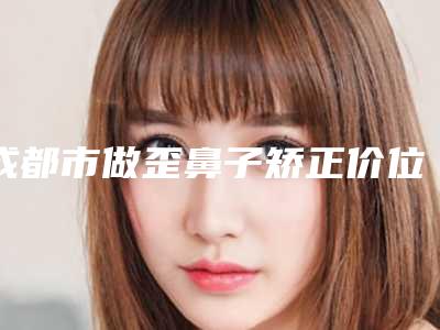 成都市做歪鼻子矫正价位表分享_附医院全新资料-成都市做歪鼻子矫正整形费用多不多