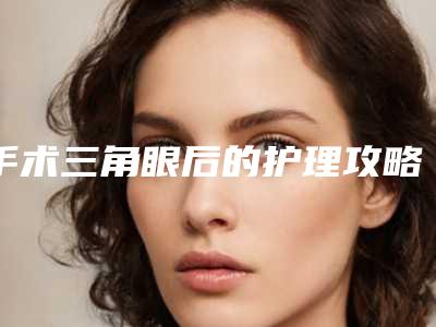 手术三角眼后的护理攻略-手术三角眼整形术的术后护理工作怎么做
