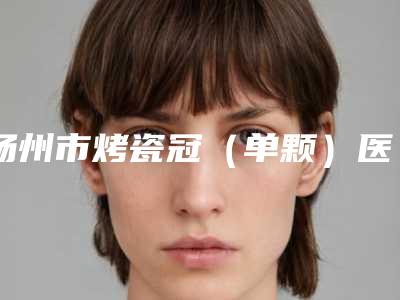 扬州市烤瓷冠(单颗)医院排行前十名热搜预定(薇笑口腔技术与口碑加持)