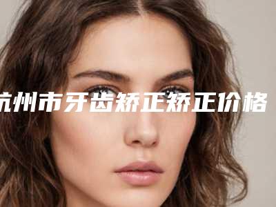 杭州市牙齿矫正矫正价格(收费标准)近期公布-杭州市牙齿矫正矫正价格
