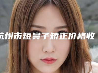 杭州市短鼻子矫正价格收费表2025表-近8个月均价为1548元