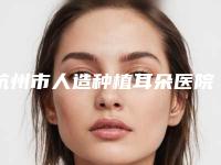 杭州市人造种植耳朵医院好推荐：人造种植耳朵医院前20位全是实力派