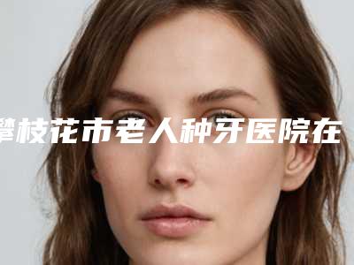 攀枝花市老人种牙医院在榜名单前十位实力深挖（攀枝花晋卫口腔诊所口碑都不错）