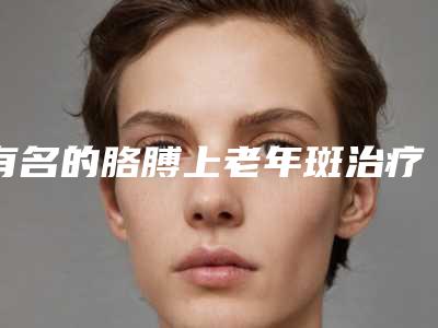 有名的胳膊上老年斑治疗医生佛山市(杜丽霞医生口碑好)