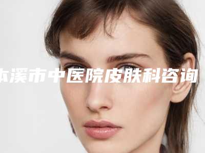 本溪市中医院皮肤科咨询电话-价格价位表2025新版来袭