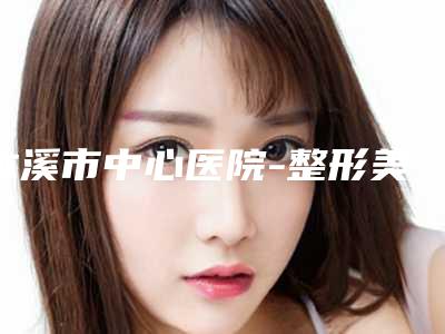 本溪市中心医院-整形美容科整形好吗-价格价位表免费公布