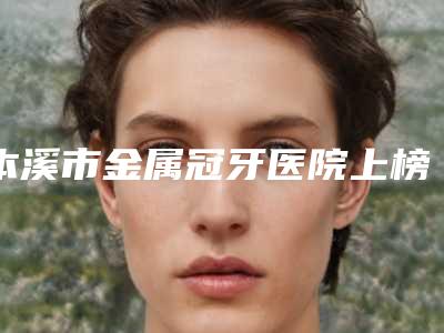 本溪市金属冠牙医院上榜名单top10强最新版本发布（本溪明山马德平口腔诊所揭晓_一键收藏）