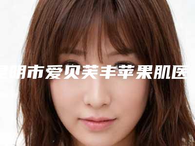 昆明市爱贝芙丰苹果肌医院口碑榜前十强预测(昆明市爱贝芙丰苹果肌整形医院)