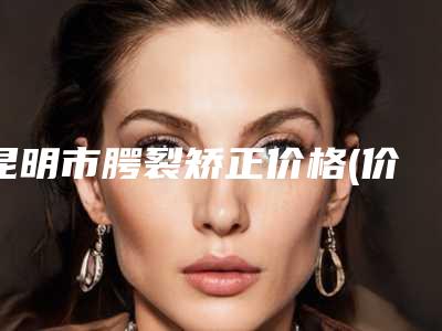 昆明市腭裂矫正价格(价目)表受欢迎曝出-昆明市腭裂矫正价格